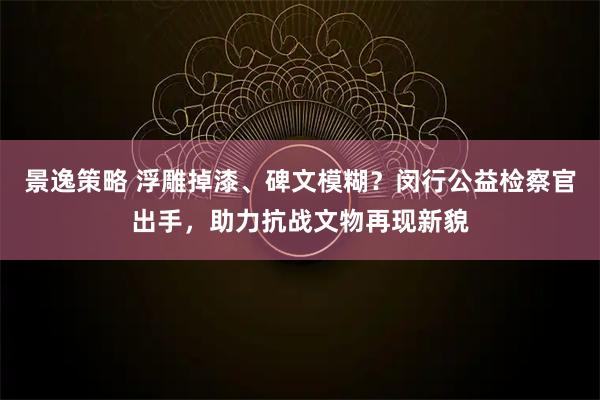 景逸策略 浮雕掉漆、碑文模糊？闵行公益检察官出手，助力抗战文物再现新貌