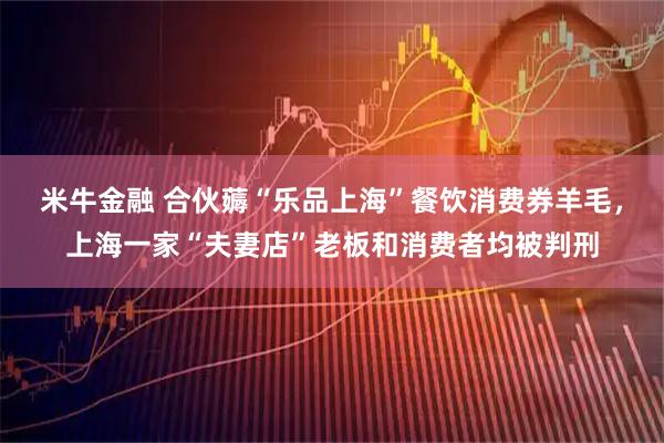 米牛金融 合伙薅“乐品上海”餐饮消费券羊毛，上海一家“夫妻店”老板和消费者均被判刑