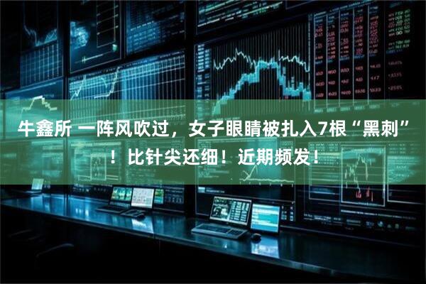 牛鑫所 一阵风吹过，女子眼睛被扎入7根“黑刺”！比针尖还细！近期频发！