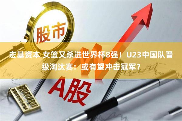 宏基资本 女篮又杀进世界杯8强！U23中国队晋级淘汰赛：或有望冲击冠军？