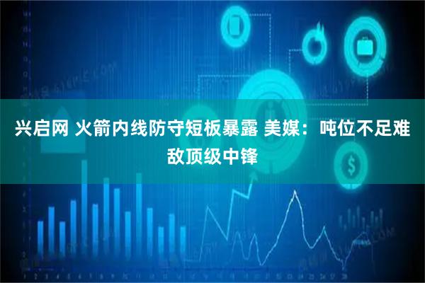 兴启网 火箭内线防守短板暴露 美媒：吨位不足难敌顶级中锋