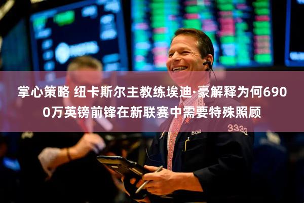 掌心策略 纽卡斯尔主教练埃迪·豪解释为何6900万英镑前锋在新联赛中需要特殊照顾