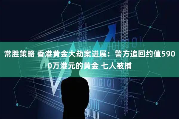 常胜策略 香港黄金大劫案进展：警方追回约值5900万港元的黄金 七人被捕
