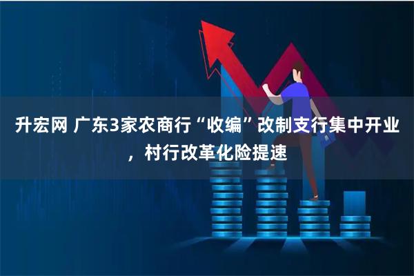 升宏网 广东3家农商行“收编”改制支行集中开业，村行改革化险提速