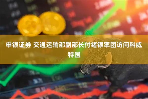 申银证券 交通运输部副部长付绪银率团访问科威特国
