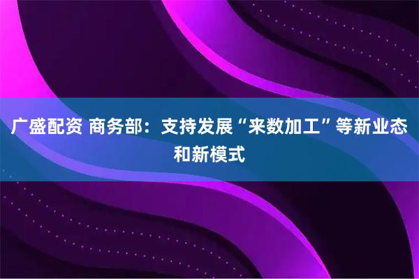 广盛配资 商务部：支持发展“来数加工”等新业态和新模式