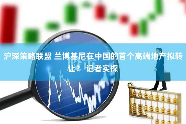 沪深策略联盟 兰博基尼在中国的首个高端地产拟转让？ 记者实探