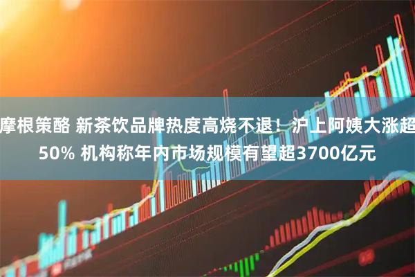 摩根策酪 新茶饮品牌热度高烧不退！沪上阿姨大涨超50% 机构称年内市场规模有望超3700亿元