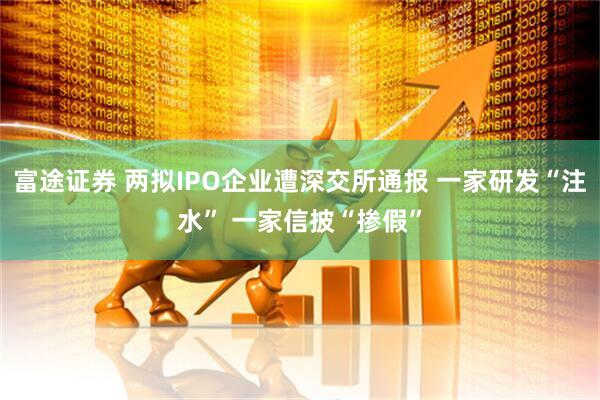 富途证券 两拟IPO企业遭深交所通报 一家研发“注水” 一家信披“掺假”