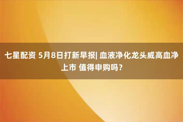 七星配资 5月8日打新早报| 血液净化龙头威高血净上市 值得申购吗？