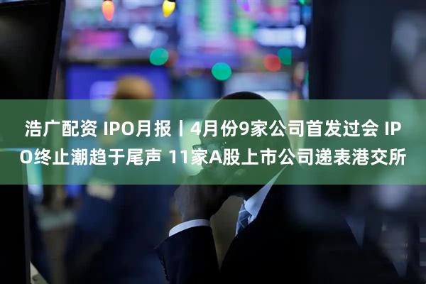 浩广配资 IPO月报丨4月份9家公司首发过会 IPO终止潮趋于尾声 11家A股上市公司递表港交所