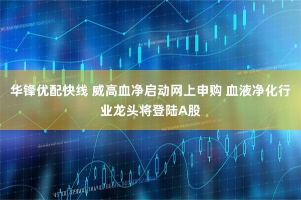华锋优配快线 威高血净启动网上申购 血液净化行业龙头将登陆A股