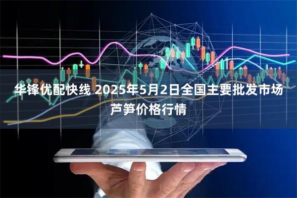 华锋优配快线 2025年5月2日全国主要批发市场芦笋价格行情