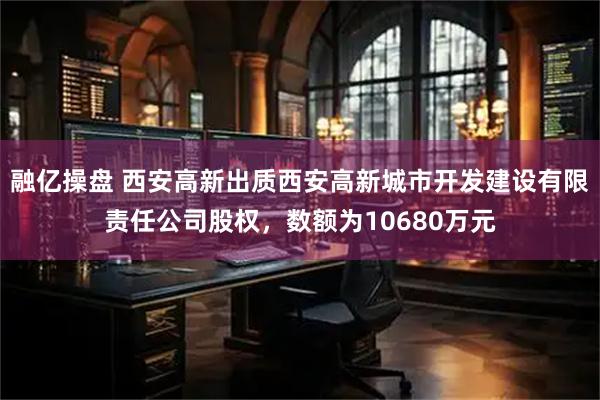 融亿操盘 西安高新出质西安高新城市开发建设有限责任公司股权，数额为10680万元