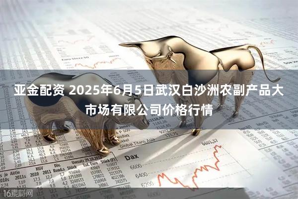 亚金配资 2025年6月5日武汉白沙洲农副产品大市场有限公司价格行情