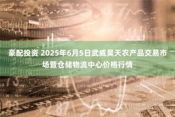 豪配投资 2025年6月5日武威昊天农产品交易市场暨仓储物流中心价格行情