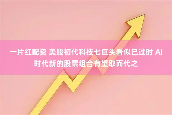 一片红配资 美股初代科技七巨头看似已过时 AI时代新的股票组合有望取而代之
