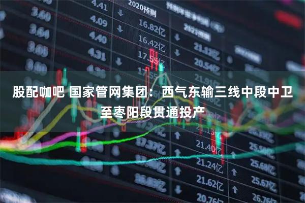 股配咖吧 国家管网集团：西气东输三线中段中卫至枣阳段贯通投产