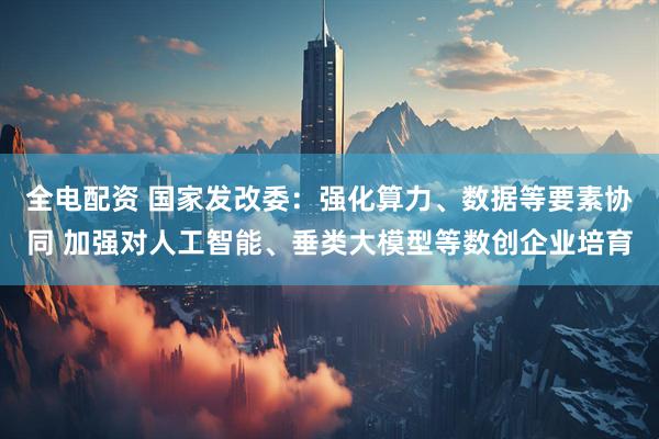 全电配资 国家发改委：强化算力、数据等要素协同 加强对人工智能、垂类大模型等数创企业培育