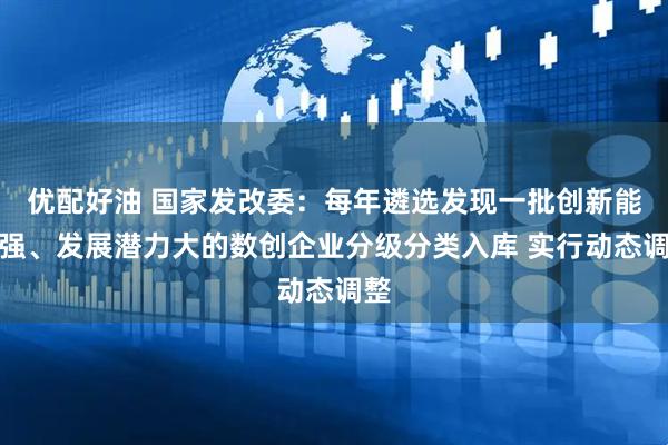 优配好油 国家发改委：每年遴选发现一批创新能力强、发展潜力大的数创企业分级分类入库 实行动态调整
