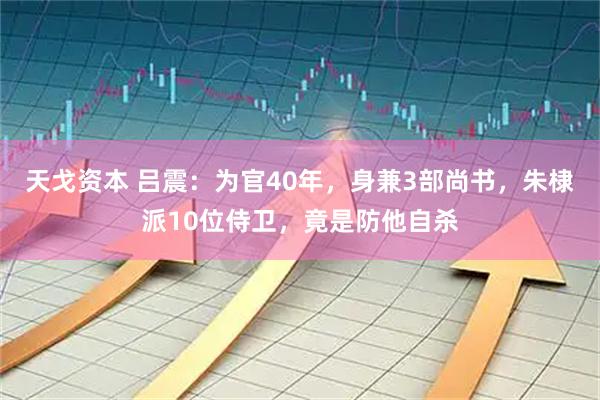 天戈资本 吕震：为官40年，身兼3部尚书，朱棣派10位侍卫，竟是防他自杀