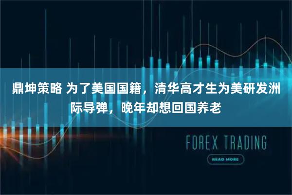 鼎坤策略 为了美国国籍，清华高才生为美研发洲际导弹，晚年却想回国养老