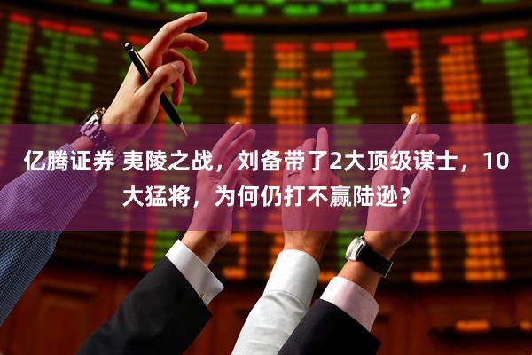 亿腾证券 夷陵之战，刘备带了2大顶级谋士，10大猛将，为何仍打不赢陆逊？