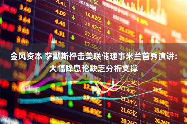 金风资本 萨默斯抨击美联储理事米兰首秀演讲：大幅降息论缺乏分析支撑