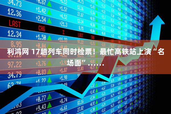 利鸿网 17趟列车同时检票!最忙高铁站上演“名场面”……