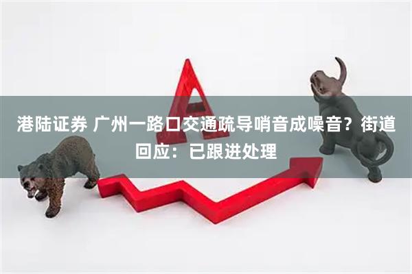 港陆证券 广州一路口交通疏导哨音成噪音?街道回应:已跟进处理