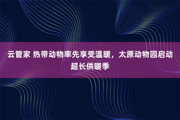 云管家 热带动物率先享受温暖,太原动物园启动超长供暖季