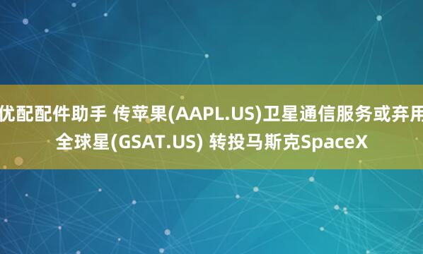 优配配件助手 传苹果(AAPL.US)卫星通信服务或弃用全球星(GSAT.US) 转投马斯克SpaceX