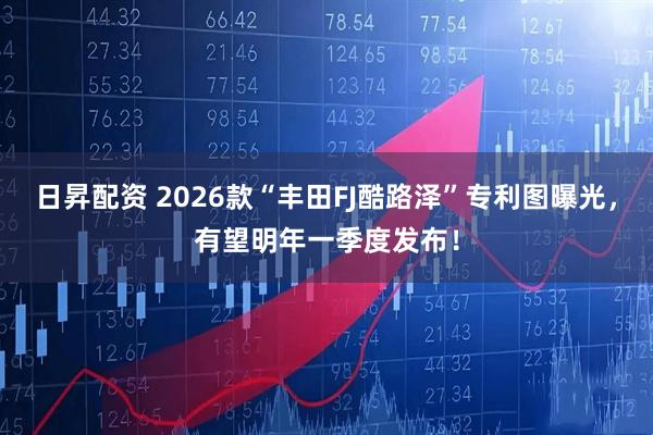 日昇配资 2026款“丰田FJ酷路泽”专利图曝光,有望明年一季度发布!