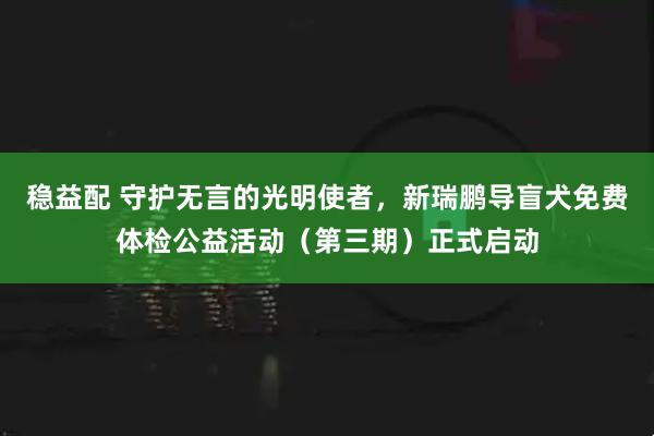 稳益配 守护无言的光明使者,新瑞鹏导盲犬免费体检公益活动(第三期)正式启动