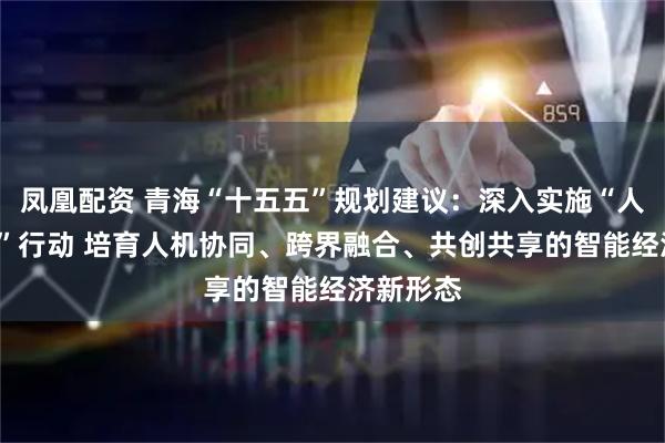 凤凰配资 青海“十五五”规划建议：深入实施“人工智能+”行动 培育人机协同、跨界融合、共创共享的智能经济新形态