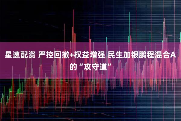 星速配资 严控回撤+权益增强 民生加银鹏程混合A的“攻守道”