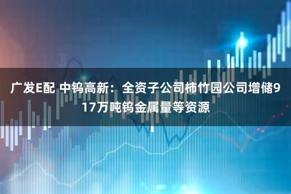 广发E配 中钨高新：全资子公司柿竹园公司增储917万吨钨金属量等资源