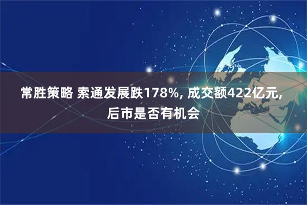 常胜策略 索通发展跌178%, 成交额422亿元, 后市是否有机会