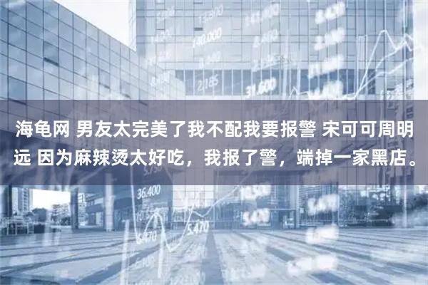 海龟网 男友太完美了我不配我要报警 宋可可周明远 因为麻辣烫太好吃，我报了警，端掉一家黑店。