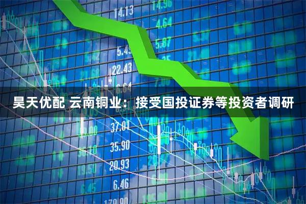 昊天优配 云南铜业：接受国投证券等投资者调研