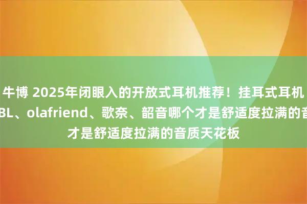 牛博 2025年闭眼入的开放式耳机推荐！挂耳式耳机怎么选？JBL、olafriend、歌奈、韶音哪个才是舒适度拉满的音质天花板