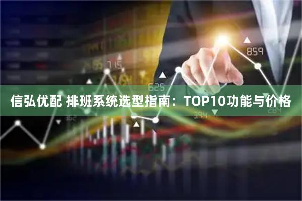 信弘优配 排班系统选型指南:TOP10功能与价格