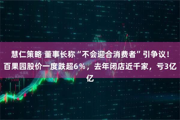 慧仁策略 董事长称“不会迎合消费者”引争议!百果园股价一度跌超6%,去年闭店近千家,亏3亿