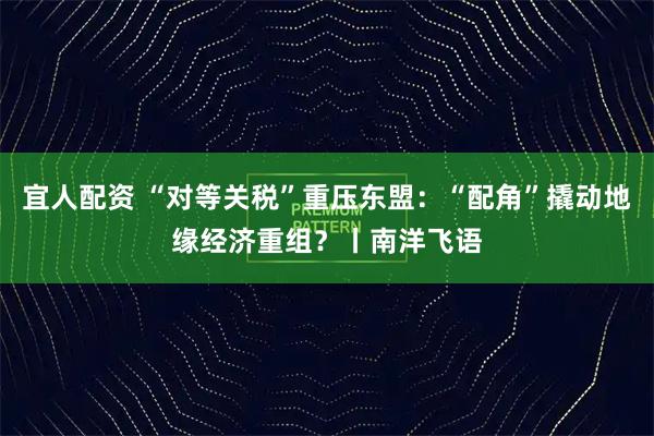 宜人配资 “对等关税”重压东盟：“配角”撬动地缘经济重组？丨南洋飞语