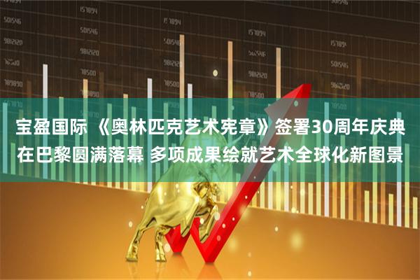 宝盈国际 《奥林匹克艺术宪章》签署30周年庆典在巴黎圆满落幕 多项成果绘就艺术全球化新图景