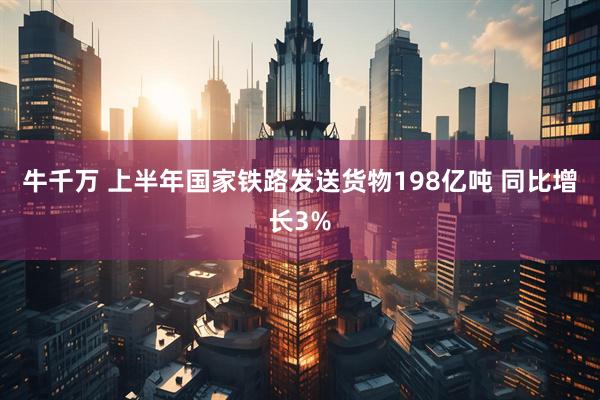牛千万 上半年国家铁路发送货物198亿吨 同比增长3%