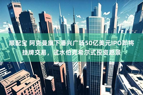 顺配宝 阿克曼旗下潘兴广场50亿美元IPO即将挂牌交易，试水伯克希尔式投资愿景