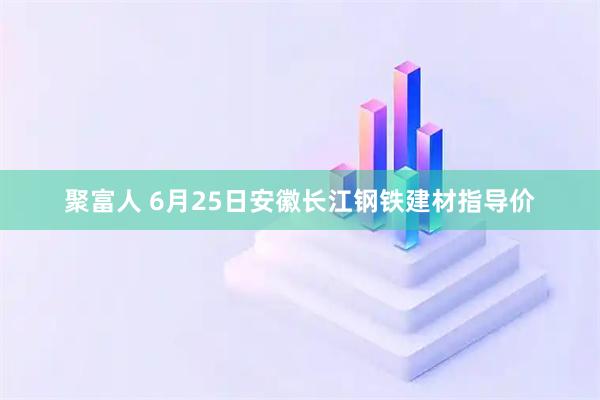 聚富人 6月25日安徽长江钢铁建材指导价
