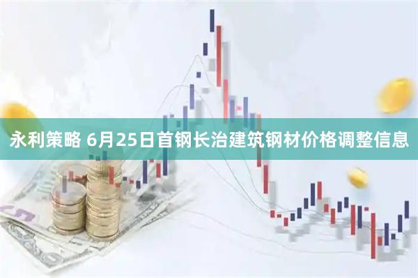 永利策略 6月25日首钢长治建筑钢材价格调整信息