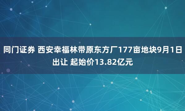 同门证券 西安幸福林带原东方厂177亩地块9月1日出让 起始价13.82亿元